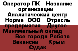 Оператор ПК › Название организации ­ Аналитический центр Норма, ООО › Отрасль предприятия ­ Другое › Минимальный оклад ­ 40 000 - Все города Работа » Вакансии   . Крым,Судак